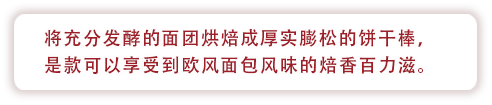 将充分发酵得面团烘焙成厚实膨松的饼干棒，是款可以享受到欧风面包风味的焙香百力滋。