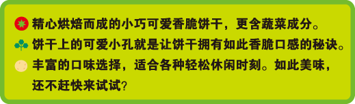 精心烘焙而成的小巧可爱香脆饼干，更含蔬菜成分。饼干上的可爱小孔就是让饼干拥有如此香脆口感的秘诀。丰富的口味选择，适合各种轻松休闲时刻。如此美味，还不赶快来试试？