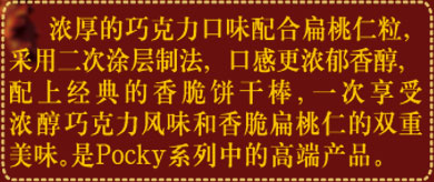浓厚的巧克力口味配合扁桃仁粒，采用二次涂层制法，口感更浓郁香醇，配上经典的香脆饼干棒，一次享受浓醇巧克力风味和香脆扁桃仁的双重美味。是Pocky系列中的高端产品。