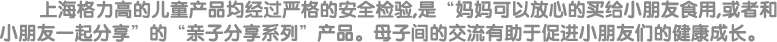 上海格力高的儿童产品均经过严格的安全检验，是“妈妈可以放心的买给小朋友食用，或者和小朋友一起分享”的“亲子分享系列”产品。母子间的交流有助于促进小朋友们的健康成长。