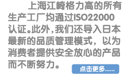 上海江崎格力高的所有生产工厂均通过ISO22000认证。此外，我们还导入日本最新的品质管理模式，以为消费者提供安全放心的产品而不断努力。点击更多...