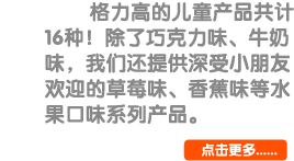 格力高的儿童产品共计19种！除了巧克力味、牛奶味，我们还提供深受小朋友欢迎的草莓味、香蕉味等水果口味系列产品。 点击更多...