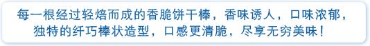 每一根经过轻烘而成的香脆饼干榛，香味诱人，口味浓郁，独特的纤巧榛状态造型，口感更清脆，尽享无穷美味！