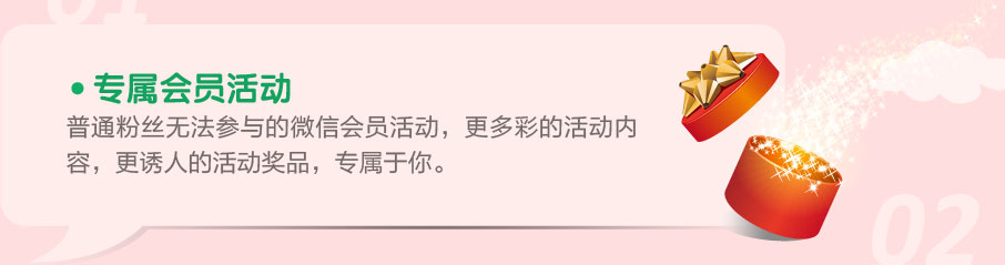 1.专属会员活动 普通粉丝无法参与的微信会员活动，更多彩的活动内容，更诱人的活动奖品，专属于你。